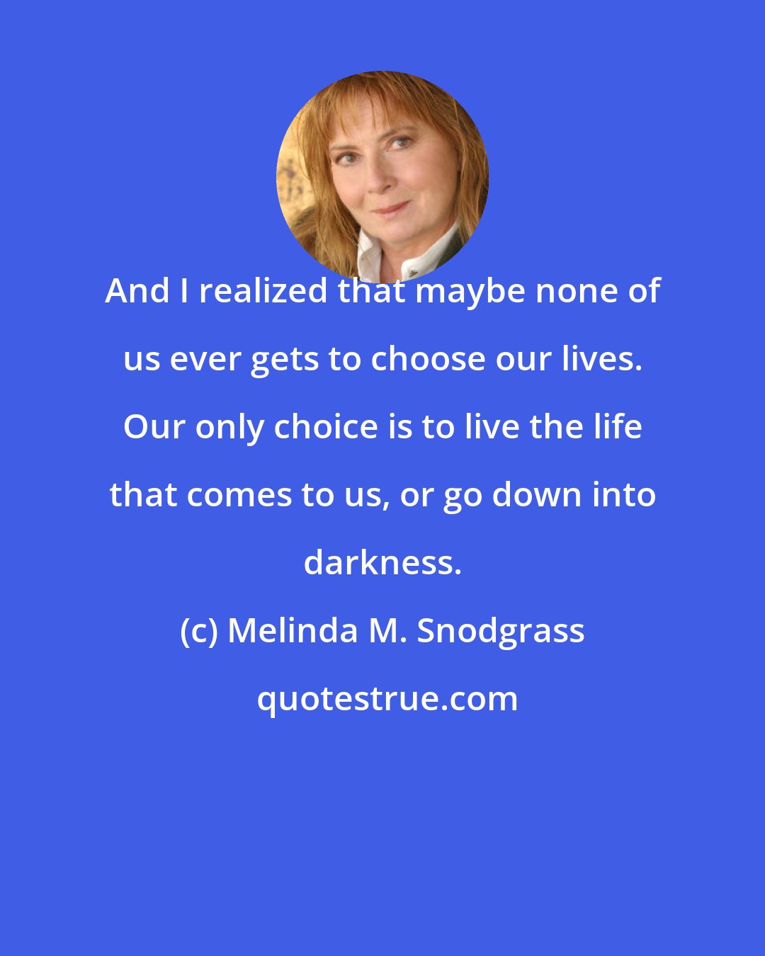 Melinda M. Snodgrass: And I realized that maybe none of us ever gets to choose our lives. Our only choice is to live the life that comes to us, or go down into darkness.