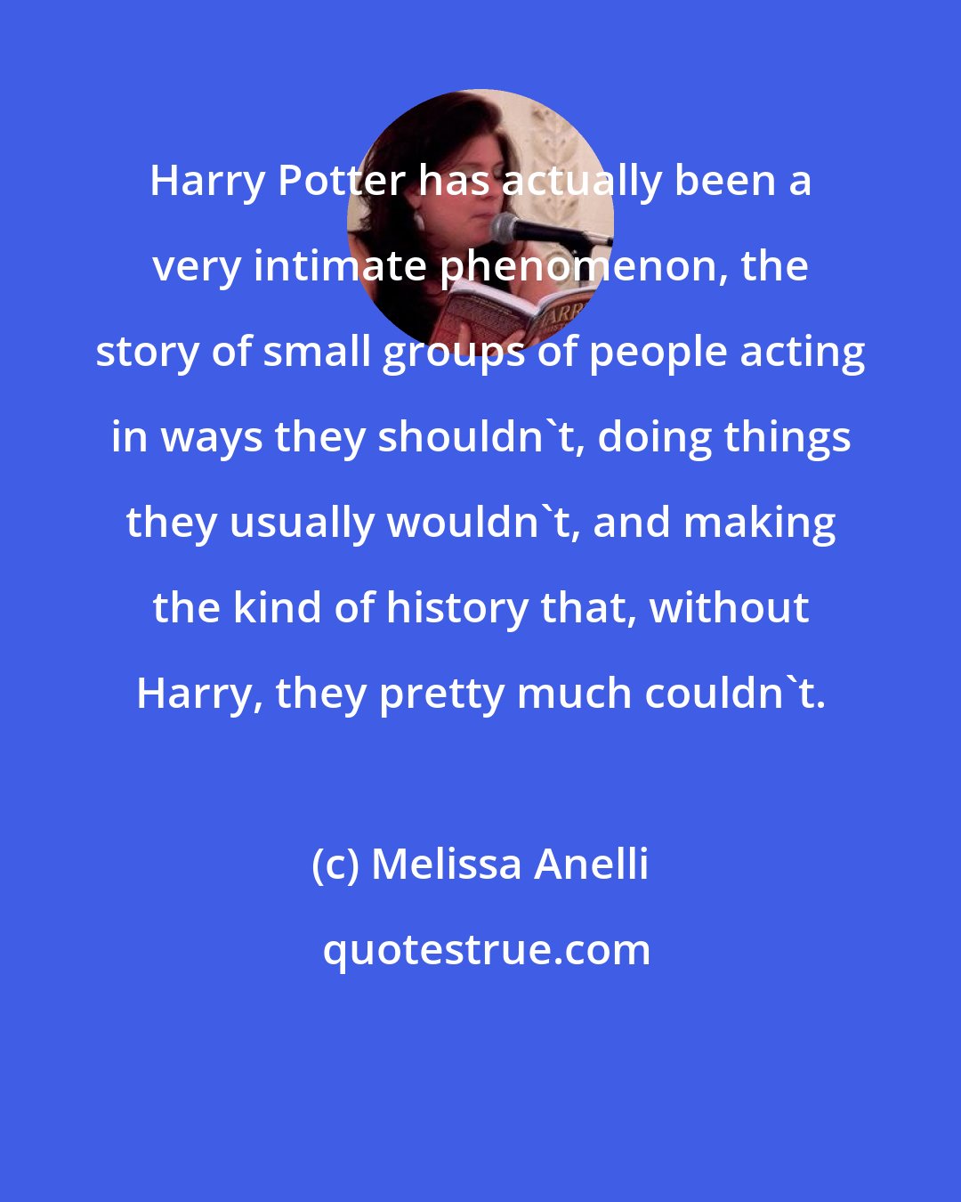 Melissa Anelli: Harry Potter has actually been a very intimate phenomenon, the story of small groups of people acting in ways they shouldn't, doing things they usually wouldn't, and making the kind of history that, without Harry, they pretty much couldn't.