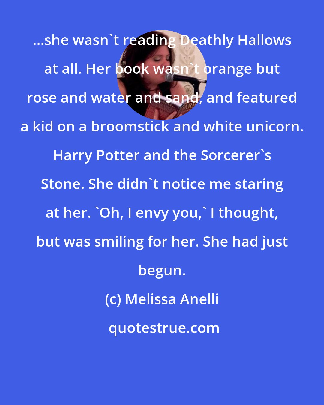 Melissa Anelli: ...she wasn't reading Deathly Hallows at all. Her book wasn't orange but rose and water and sand, and featured a kid on a broomstick and white unicorn. Harry Potter and the Sorcerer's Stone. She didn't notice me staring at her. 'Oh, I envy you,' I thought, but was smiling for her. She had just begun.