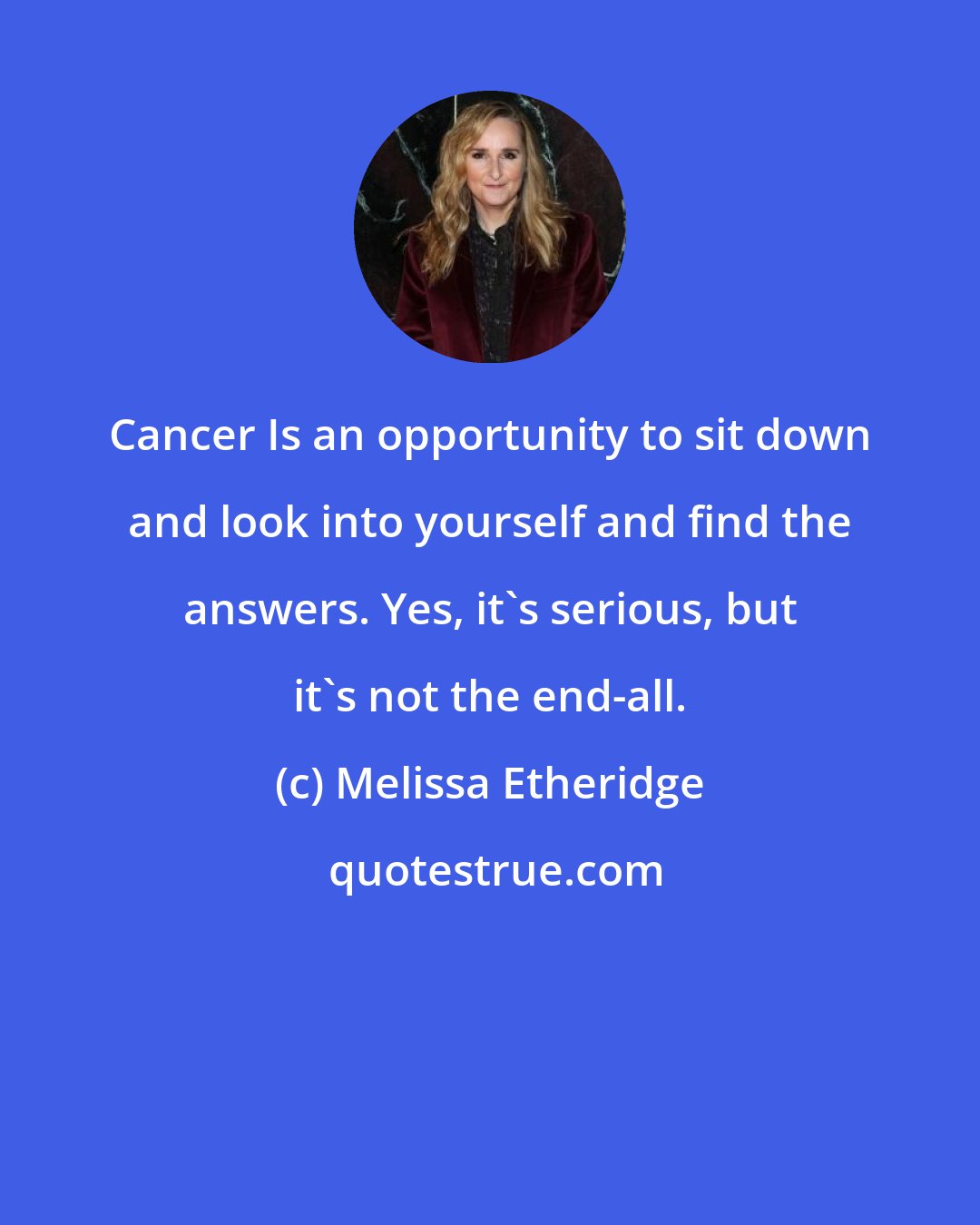 Melissa Etheridge: Cancer Is an opportunity to sit down and look into yourself and find the answers. Yes, it's serious, but it's not the end-all.