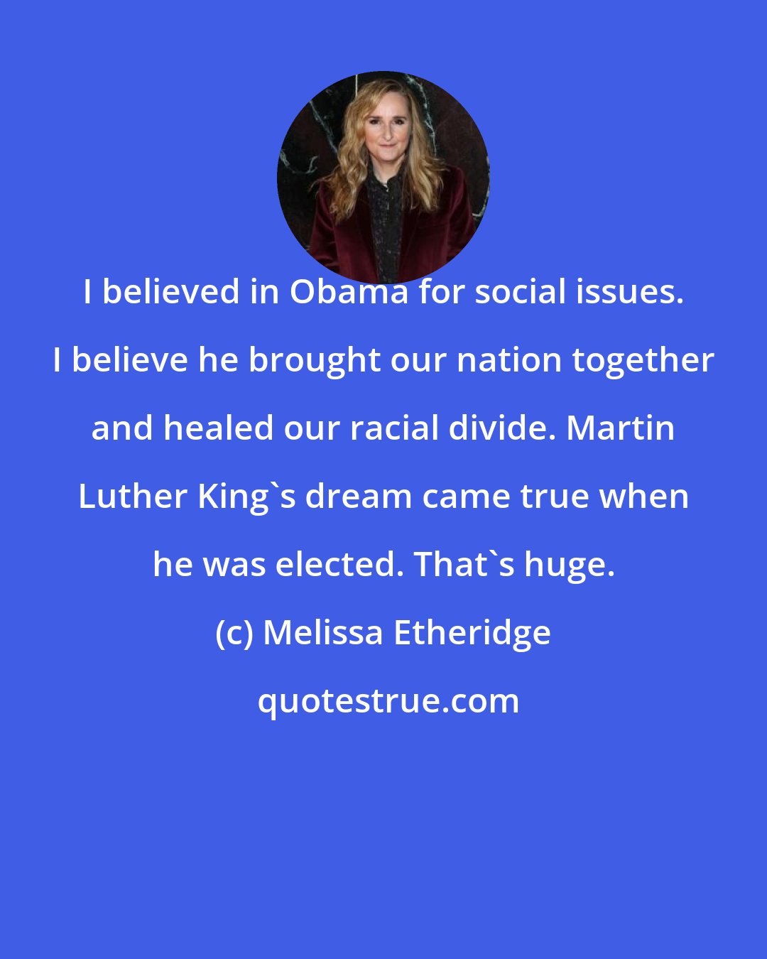 Melissa Etheridge: I believed in Obama for social issues. I believe he brought our nation together and healed our racial divide. Martin Luther King's dream came true when he was elected. That's huge.