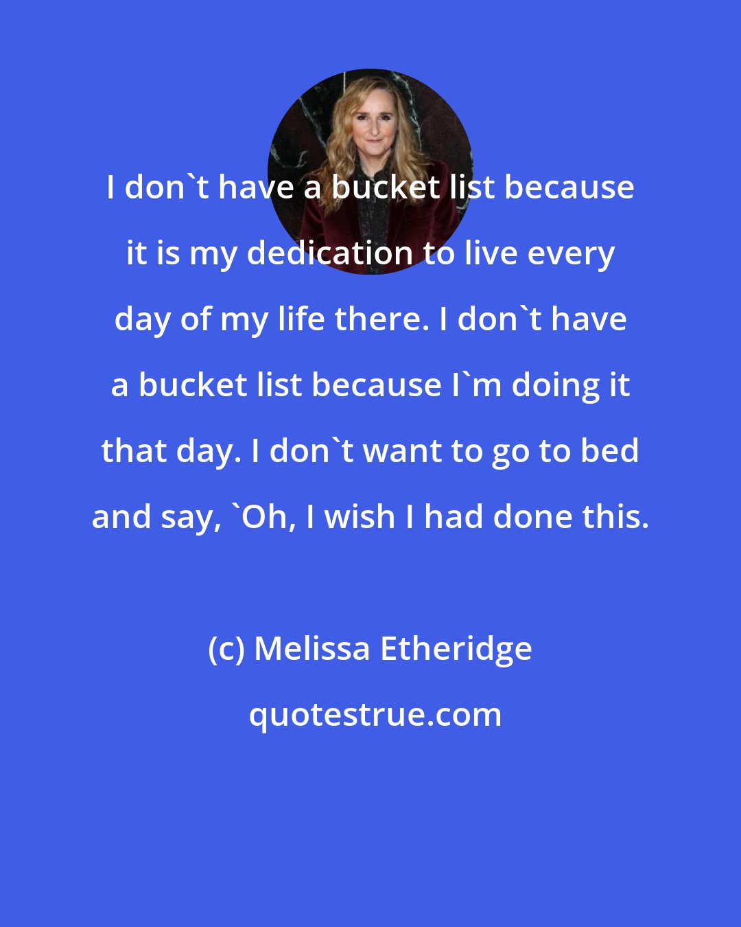 Melissa Etheridge: I don't have a bucket list because it is my dedication to live every day of my life there. I don't have a bucket list because I'm doing it that day. I don't want to go to bed and say, 'Oh, I wish I had done this.