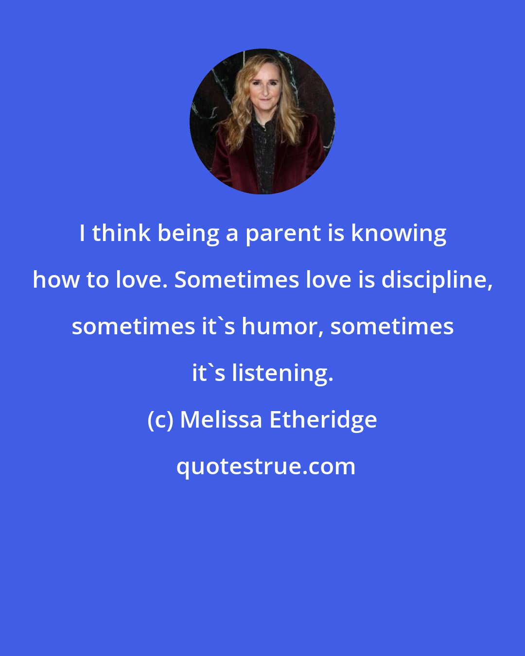 Melissa Etheridge: I think being a parent is knowing how to love. Sometimes love is discipline, sometimes it's humor, sometimes it's listening.