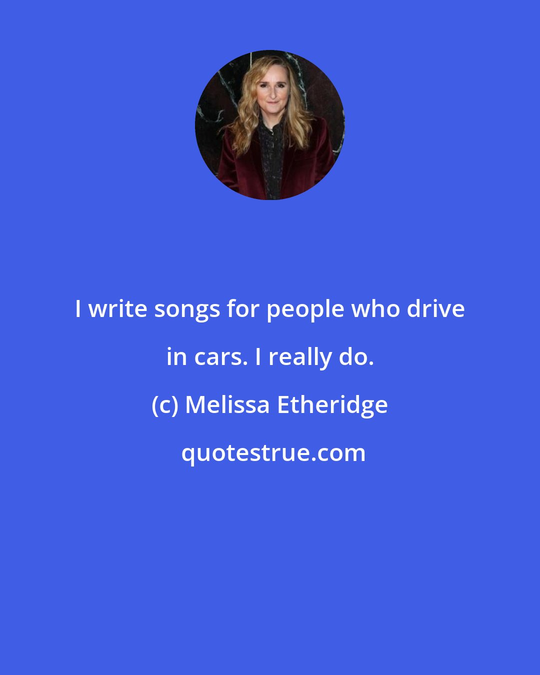 Melissa Etheridge: I write songs for people who drive in cars. I really do.