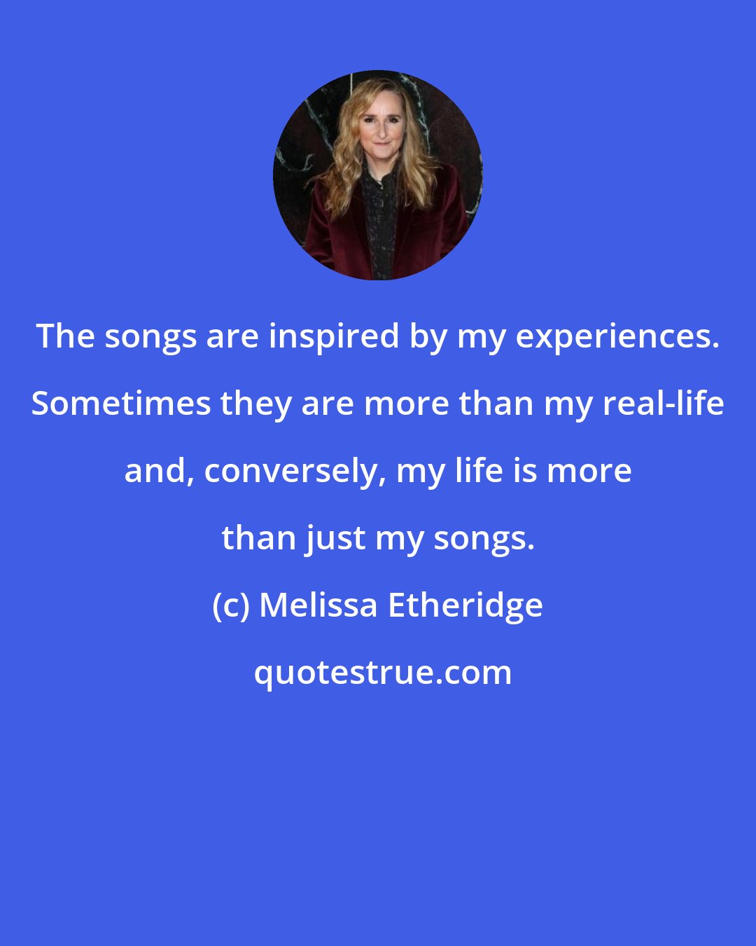 Melissa Etheridge: The songs are inspired by my experiences. Sometimes they are more than my real-life and, conversely, my life is more than just my songs.