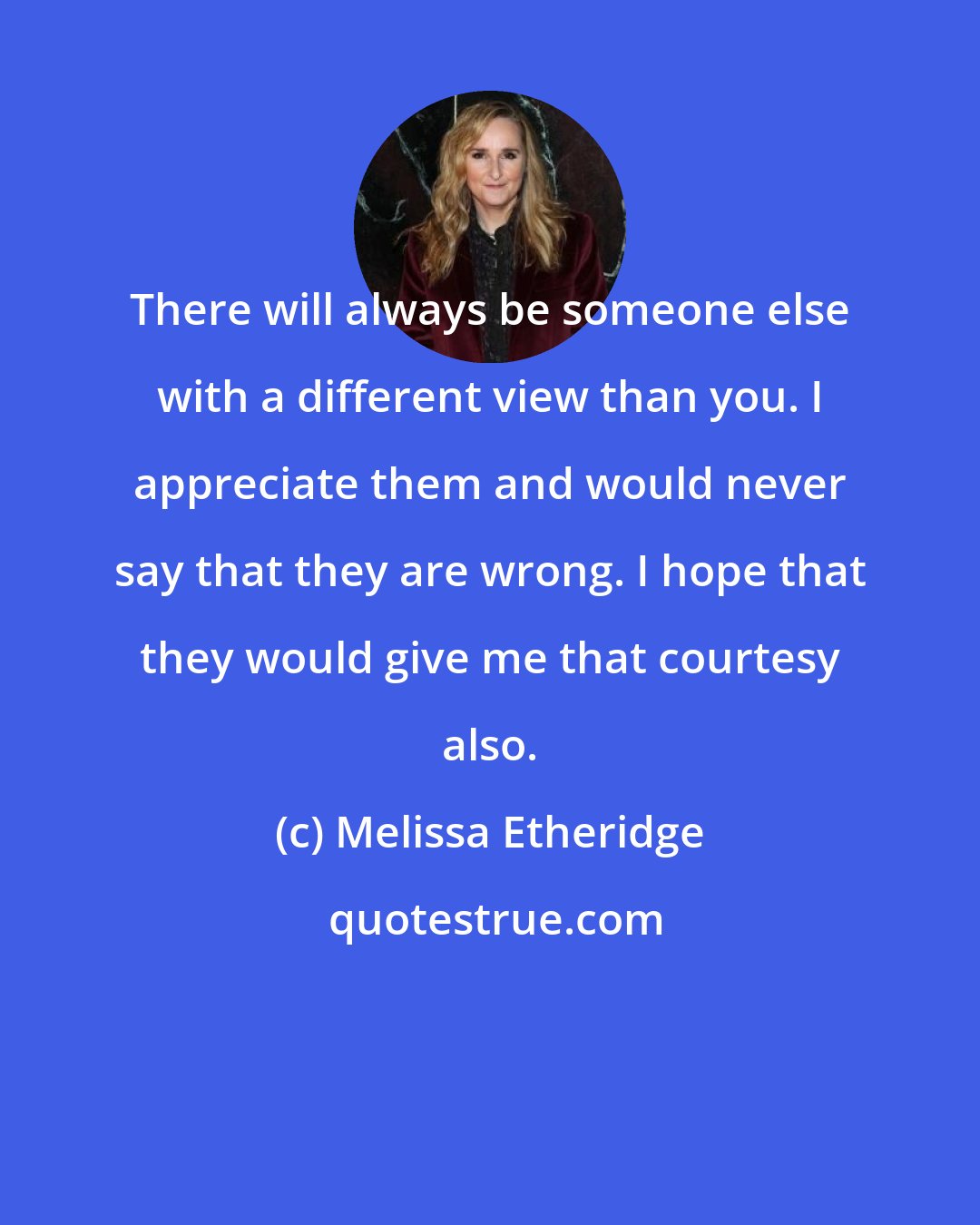 Melissa Etheridge: There will always be someone else with a different view than you. I appreciate them and would never say that they are wrong. I hope that they would give me that courtesy also.