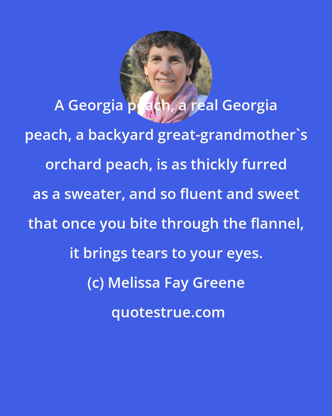 Melissa Fay Greene: A Georgia peach, a real Georgia peach, a backyard great-grandmother's orchard peach, is as thickly furred as a sweater, and so fluent and sweet that once you bite through the flannel, it brings tears to your eyes.