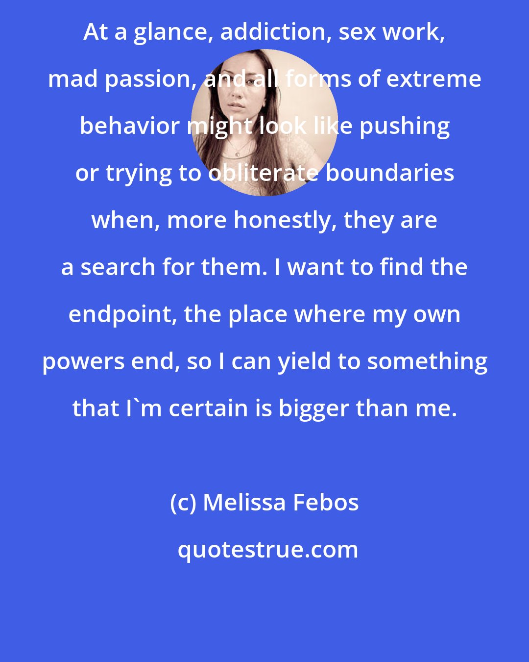 Melissa Febos: At a glance, addiction, sex work, mad passion, and all forms of extreme behavior might look like pushing or trying to obliterate boundaries when, more honestly, they are a search for them. I want to find the endpoint, the place where my own powers end, so I can yield to something that I'm certain is bigger than me.