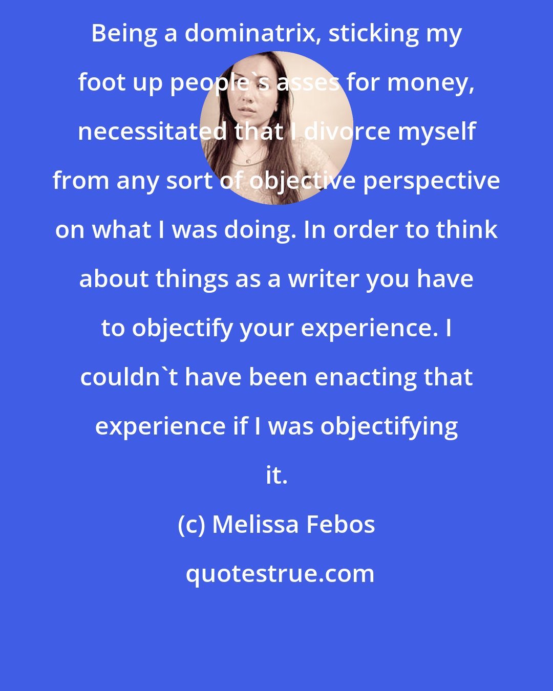 Melissa Febos: Being a dominatrix, sticking my foot up people's asses for money, necessitated that I divorce myself from any sort of objective perspective on what I was doing. In order to think about things as a writer you have to objectify your experience. I couldn't have been enacting that experience if I was objectifying it.