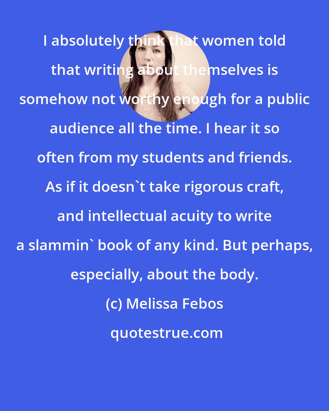 Melissa Febos: I absolutely think that women told that writing about themselves is somehow not worthy enough for a public audience all the time. I hear it so often from my students and friends. As if it doesn't take rigorous craft, and intellectual acuity to write a slammin' book of any kind. But perhaps, especially, about the body.