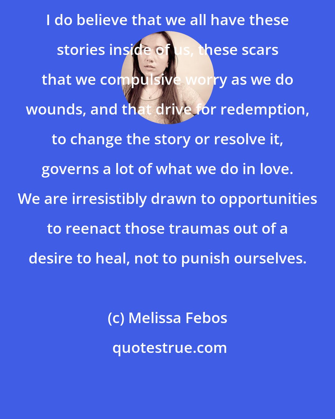 Melissa Febos: I do believe that we all have these stories inside of us, these scars that we compulsive worry as we do wounds, and that drive for redemption, to change the story or resolve it, governs a lot of what we do in love. We are irresistibly drawn to opportunities to reenact those traumas out of a desire to heal, not to punish ourselves.