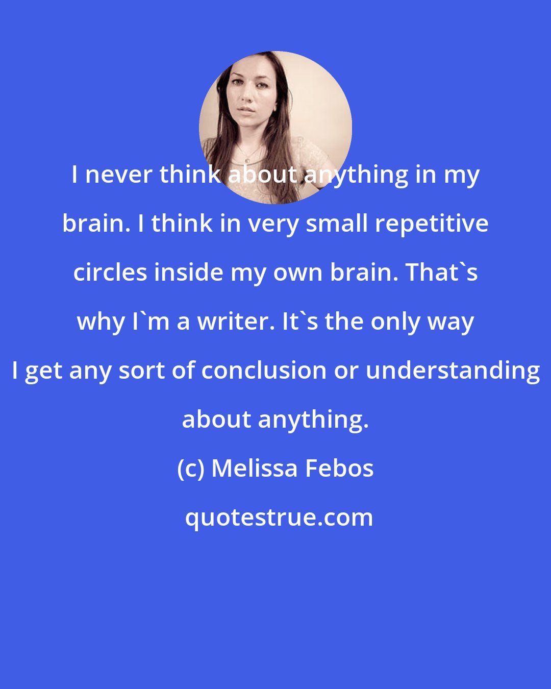 Melissa Febos: I never think about anything in my brain. I think in very small repetitive circles inside my own brain. That's why I'm a writer. It's the only way I get any sort of conclusion or understanding about anything.