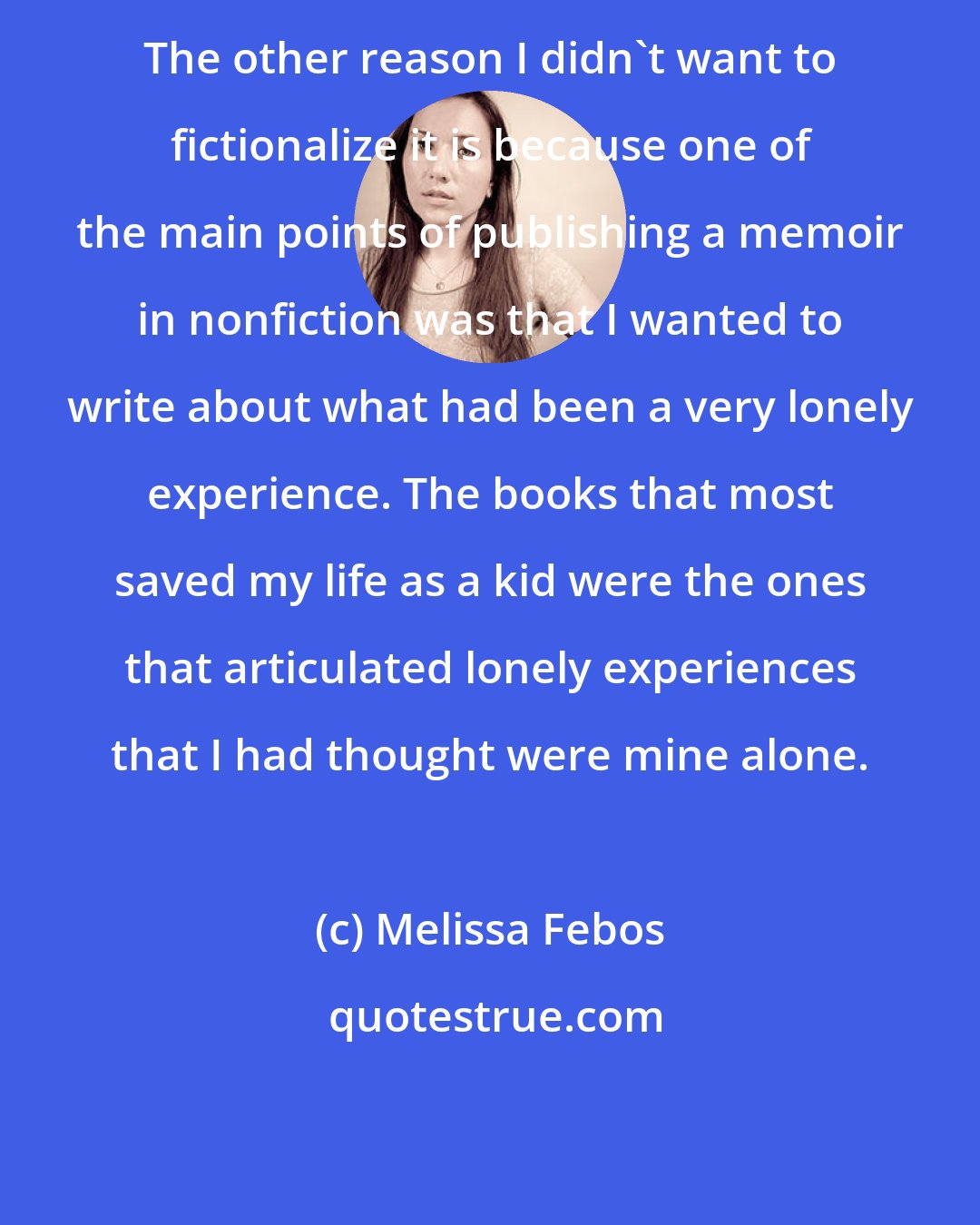 Melissa Febos: The other reason I didn't want to fictionalize it is because one of the main points of publishing a memoir in nonfiction was that I wanted to write about what had been a very lonely experience. The books that most saved my life as a kid were the ones that articulated lonely experiences that I had thought were mine alone.