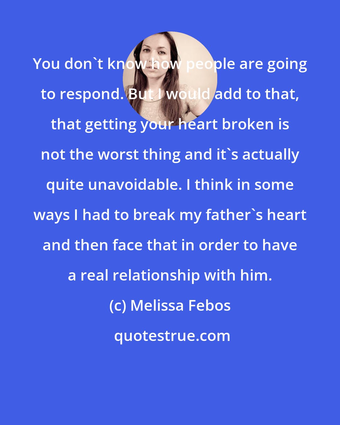 Melissa Febos: You don't know how people are going to respond. But I would add to that, that getting your heart broken is not the worst thing and it's actually quite unavoidable. I think in some ways I had to break my father's heart and then face that in order to have a real relationship with him.