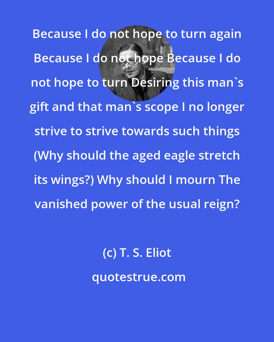 T. S. Eliot: Because I do not hope to turn again Because I do not hope Because I do not hope to turn Desiring this man's gift and that man's scope I no longer strive to strive towards such things (Why should the aged eagle stretch its wings?) Why should I mourn The vanished power of the usual reign?