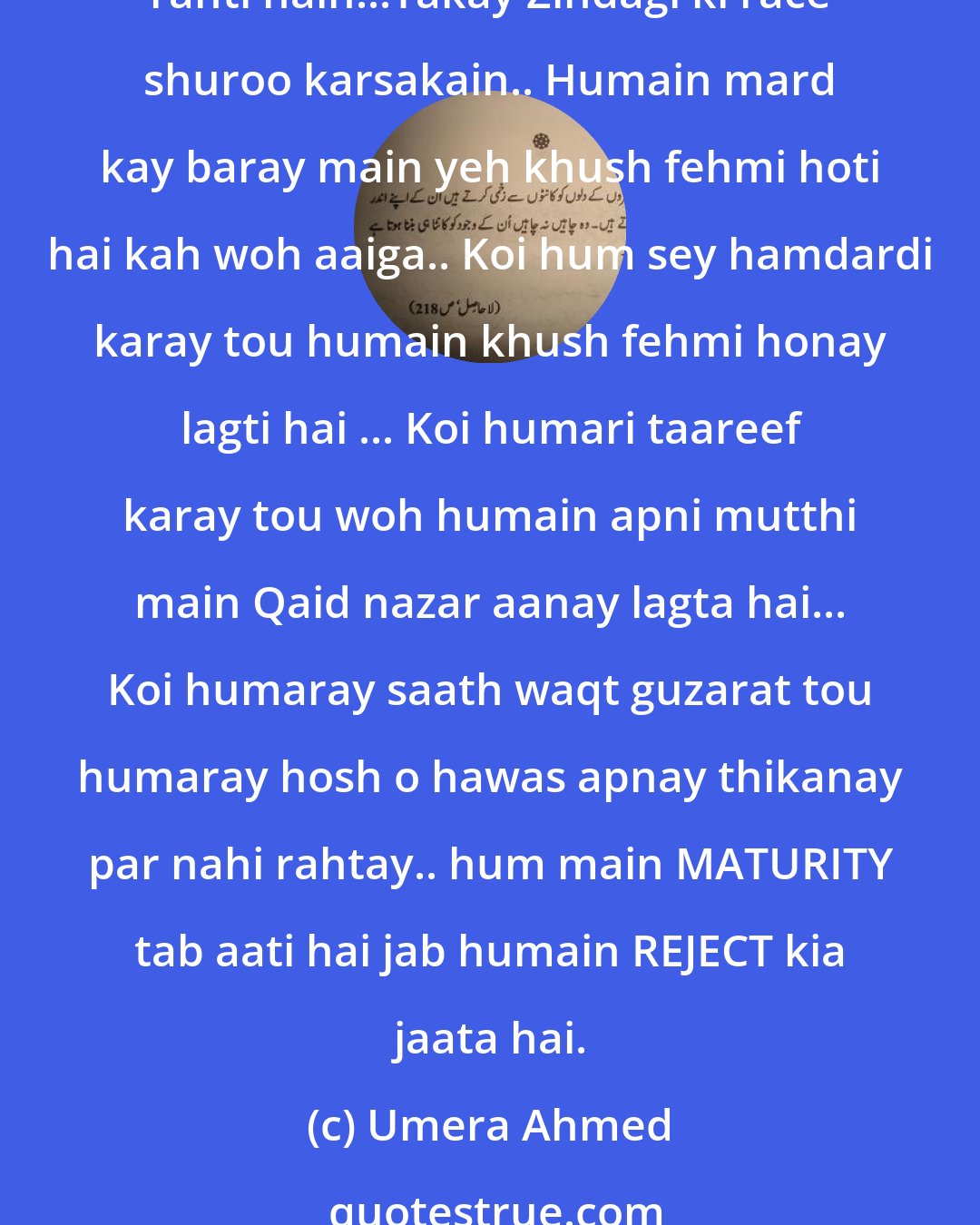 Umera Ahmed: Duniya main Larkiyon sey ziadah koi ahmaq nahi hota.. khush fahmi ka aghaaz aur ikhtatam hum par hi hota hai. Sari umar hum mohabbat ki baysaakhiyoN ka intezaar karti rahti hain...Takay Zindagi ki race shuroo karsakain.. Humain mard kay baray main yeh khush fehmi hoti hai kah woh aaiga.. Koi hum sey hamdardi karay tou humain khush fehmi honay lagti hai ... Koi humari taareef karay tou woh humain apni mutthi main Qaid nazar aanay lagta hai... Koi humaray saath waqt guzarat tou humaray hosh o hawas apnay thikanay par nahi rahtay.. hum main MATURITY tab aati hai jab humain REJECT kia jaata hai.