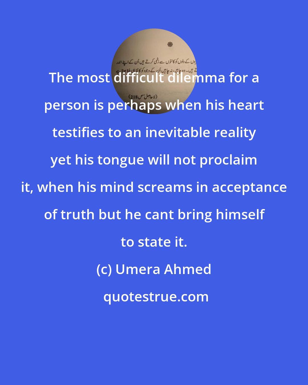 Umera Ahmed: The most difficult dilemma for a person is perhaps when his heart testifies to an inevitable reality yet his tongue will not proclaim it, when his mind screams in acceptance of truth but he cant bring himself to state it.