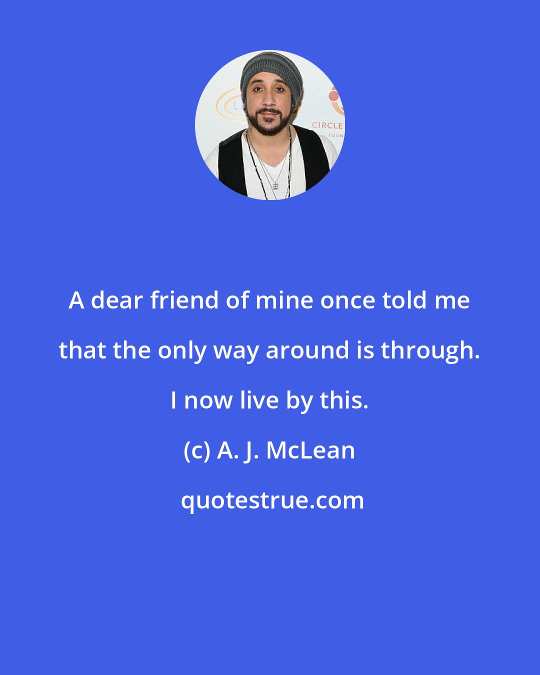 A. J. McLean: A dear friend of mine once told me that the only way around is through. I now live by this.