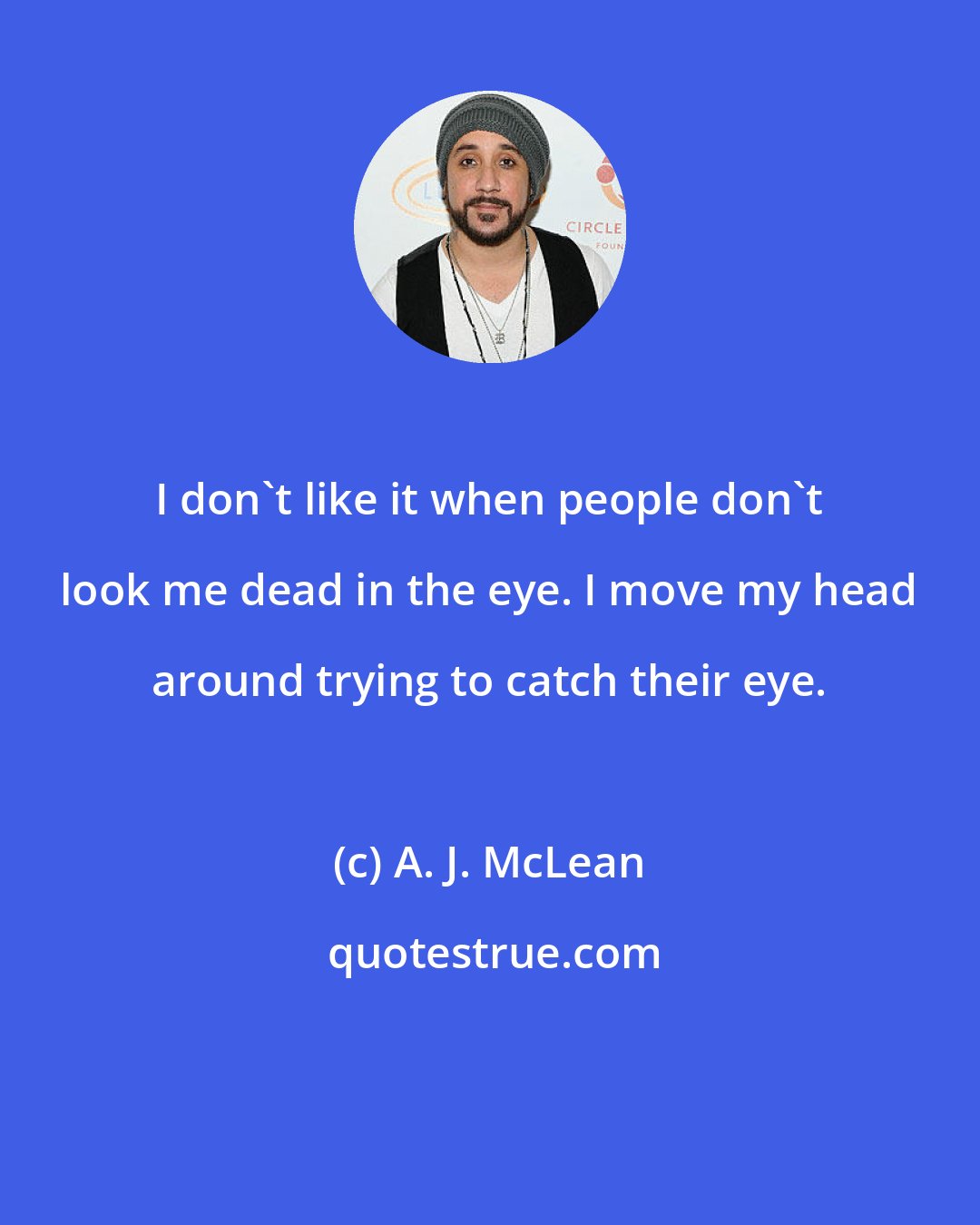 A. J. McLean: I don't like it when people don't look me dead in the eye. I move my head around trying to catch their eye.