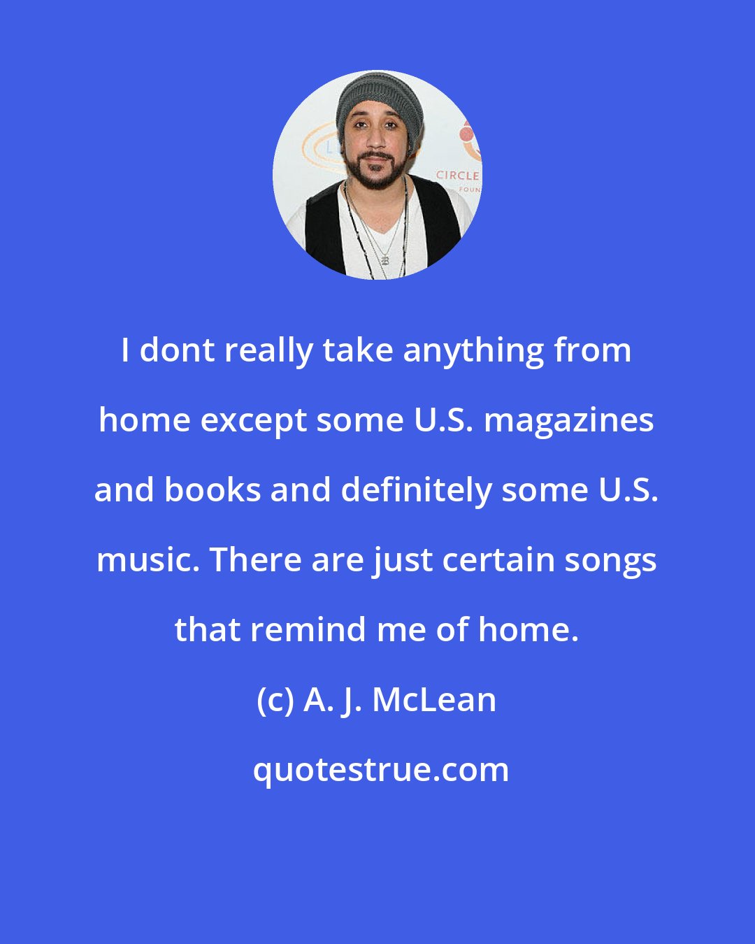 A. J. McLean: I dont really take anything from home except some U.S. magazines and books and definitely some U.S. music. There are just certain songs that remind me of home.