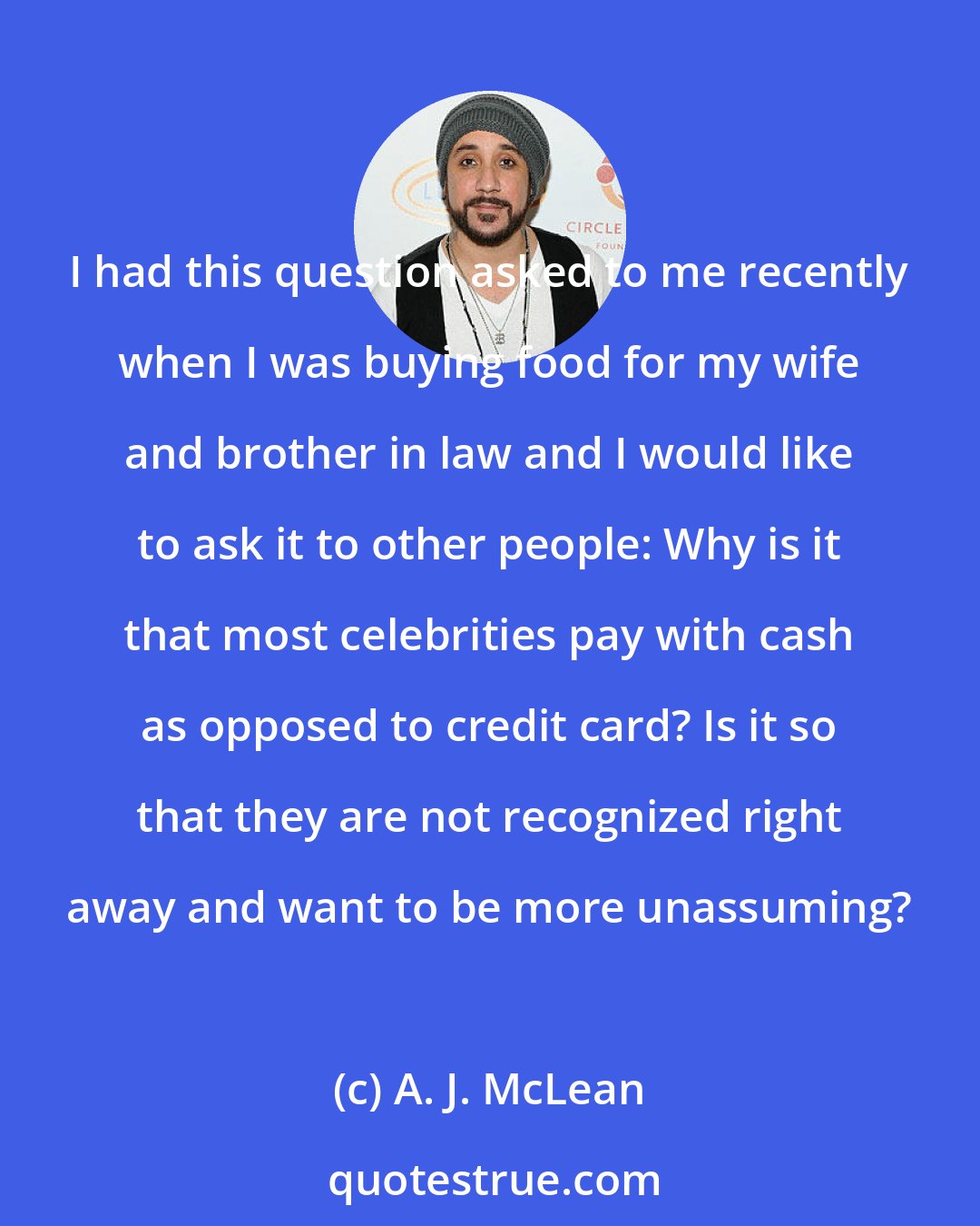 A. J. McLean: I had this question asked to me recently when I was buying food for my wife and brother in law and I would like to ask it to other people: Why is it that most celebrities pay with cash as opposed to credit card? Is it so that they are not recognized right away and want to be more unassuming?