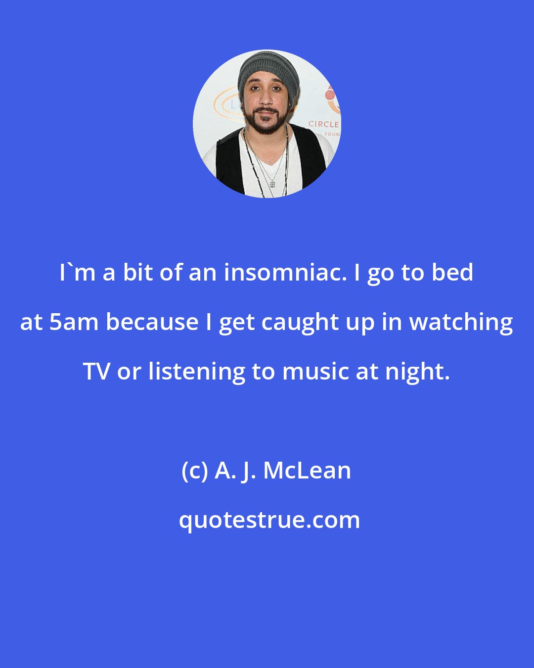 A. J. McLean: I'm a bit of an insomniac. I go to bed at 5am because I get caught up in watching TV or listening to music at night.