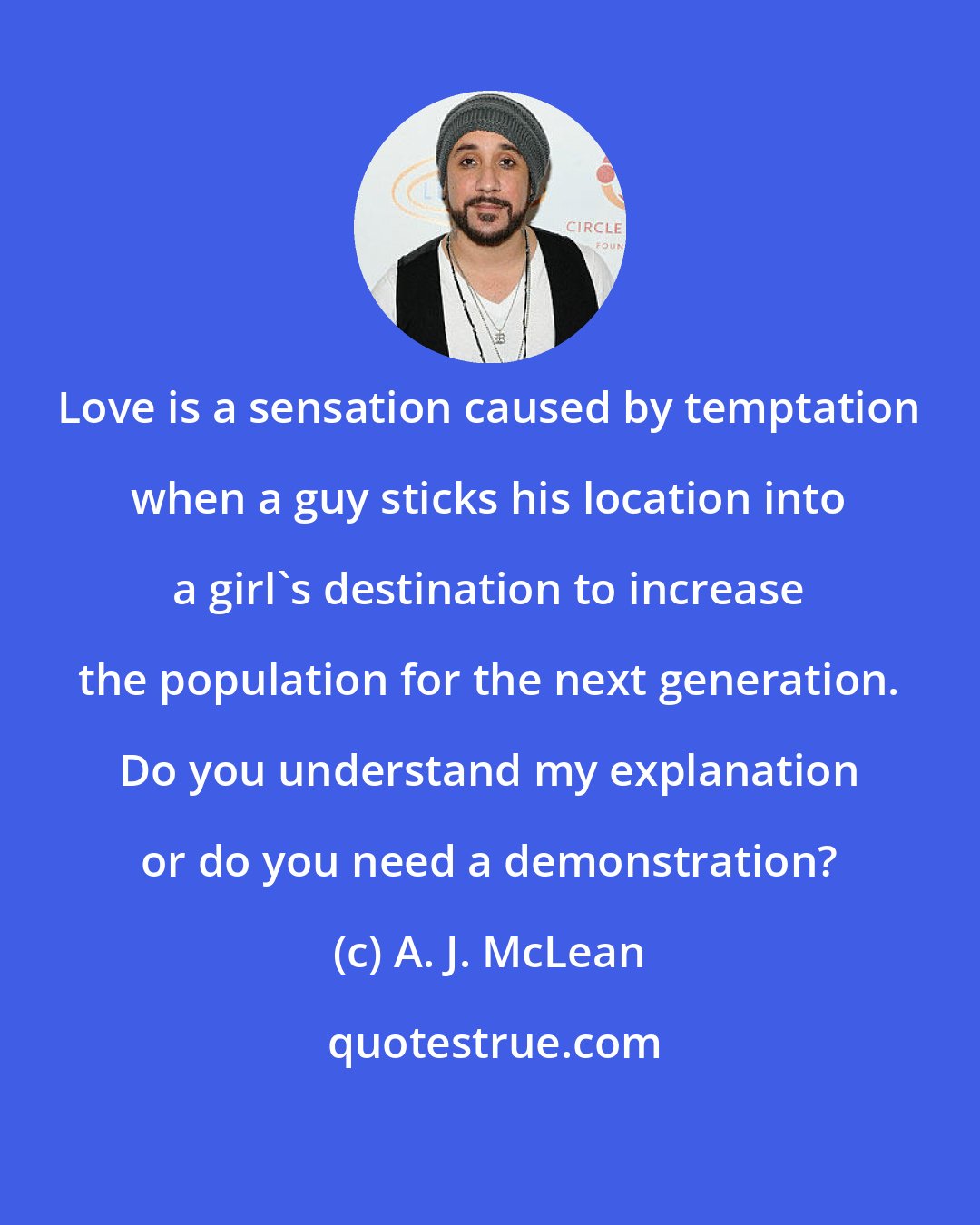 A. J. McLean: Love is a sensation caused by temptation when a guy sticks his location into a girl's destination to increase the population for the next generation. Do you understand my explanation or do you need a demonstration?