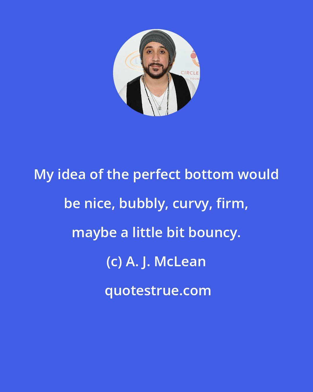 A. J. McLean: My idea of the perfect bottom would be nice, bubbly, curvy, firm, maybe a little bit bouncy.