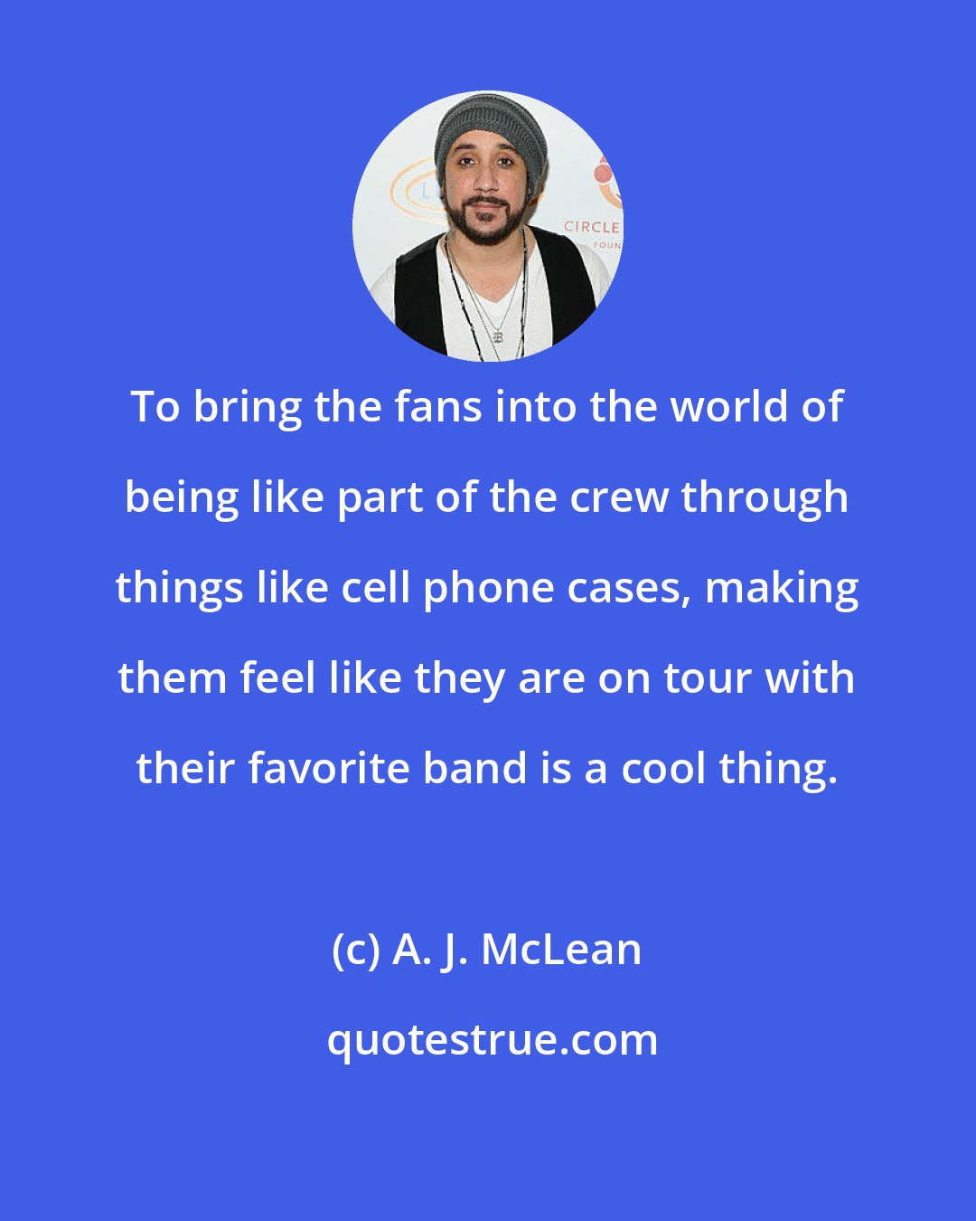 A. J. McLean: To bring the fans into the world of being like part of the crew through things like cell phone cases, making them feel like they are on tour with their favorite band is a cool thing.