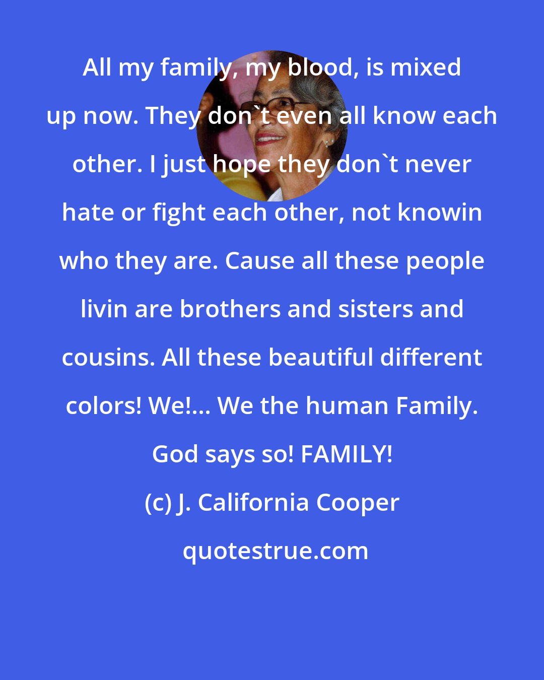 J. California Cooper: All my family, my blood, is mixed up now. They don't even all know each other. I just hope they don't never hate or fight each other, not knowin who they are. Cause all these people livin are brothers and sisters and cousins. All these beautiful different colors! We!... We the human Family. God says so! FAMILY!