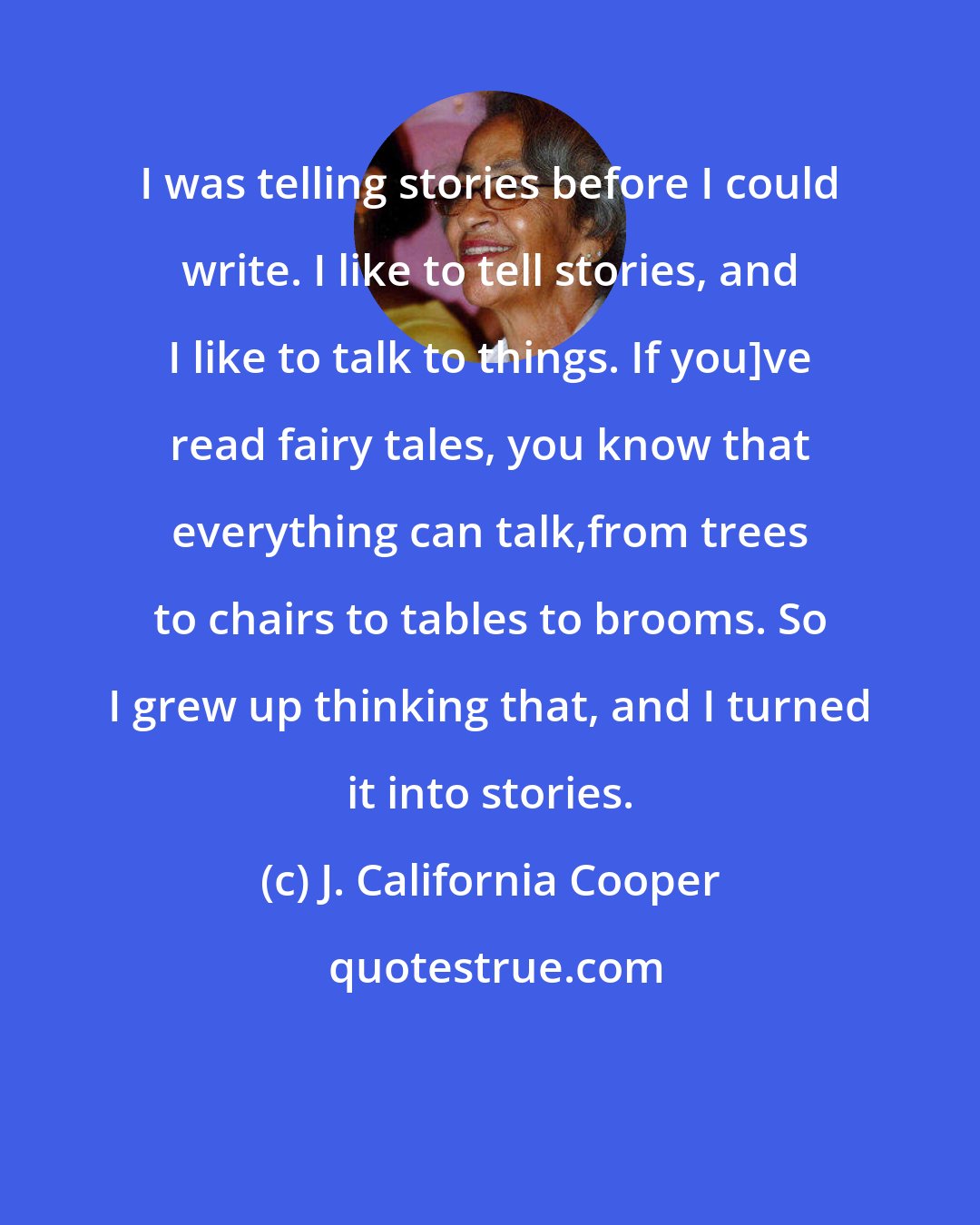 J. California Cooper: I was telling stories before I could write. I like to tell stories, and I like to talk to things. If you]ve read fairy tales, you know that everything can talk,from trees to chairs to tables to brooms. So I grew up thinking that, and I turned it into stories.