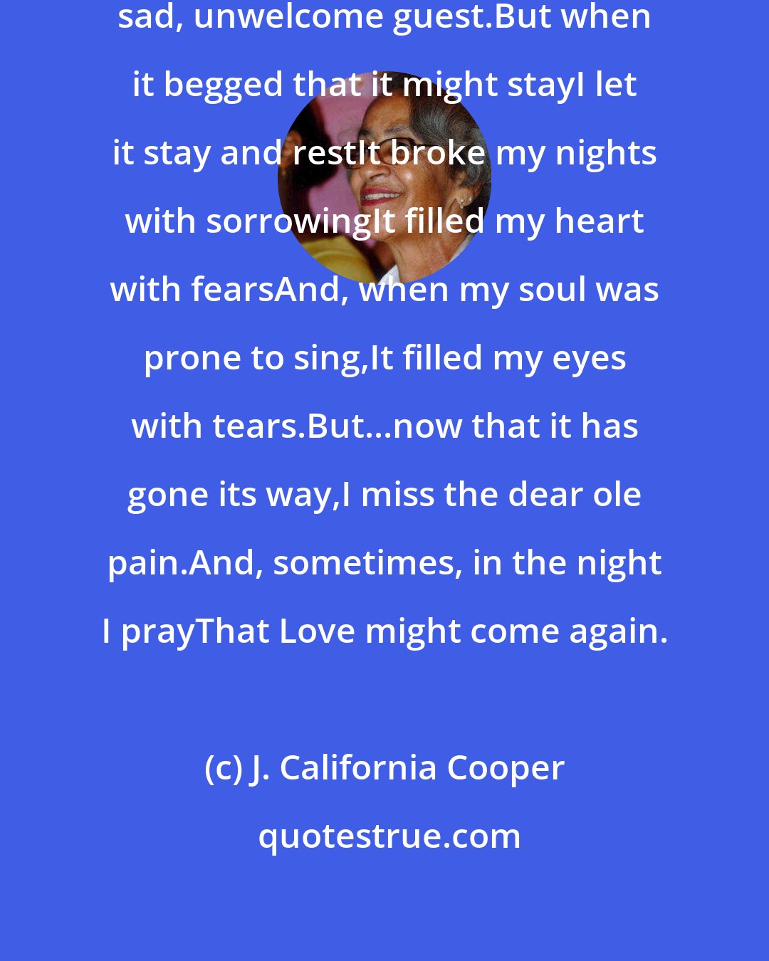 J. California Cooper: Love entered in my heart one dayA sad, unwelcome guest.But when it begged that it might stayI let it stay and restIt broke my nights with sorrowingIt filled my heart with fearsAnd, when my soul was prone to sing,It filled my eyes with tears.But...now that it has gone its way,I miss the dear ole pain.And, sometimes, in the night I prayThat Love might come again.