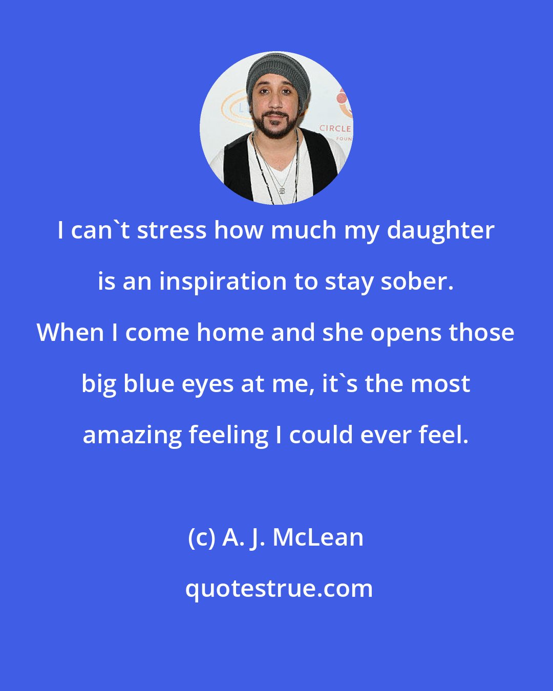 A. J. McLean: I can't stress how much my daughter is an inspiration to stay sober. When I come home and she opens those big blue eyes at me, it's the most amazing feeling I could ever feel.