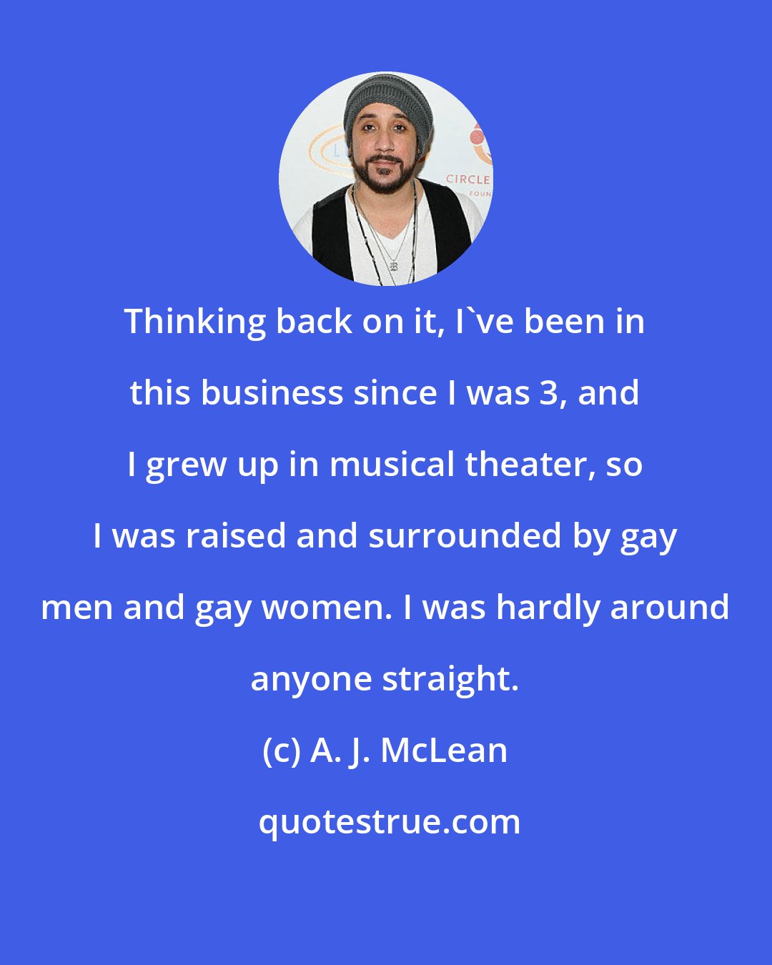 A. J. McLean: Thinking back on it, I've been in this business since I was 3, and I grew up in musical theater, so I was raised and surrounded by gay men and gay women. I was hardly around anyone straight.