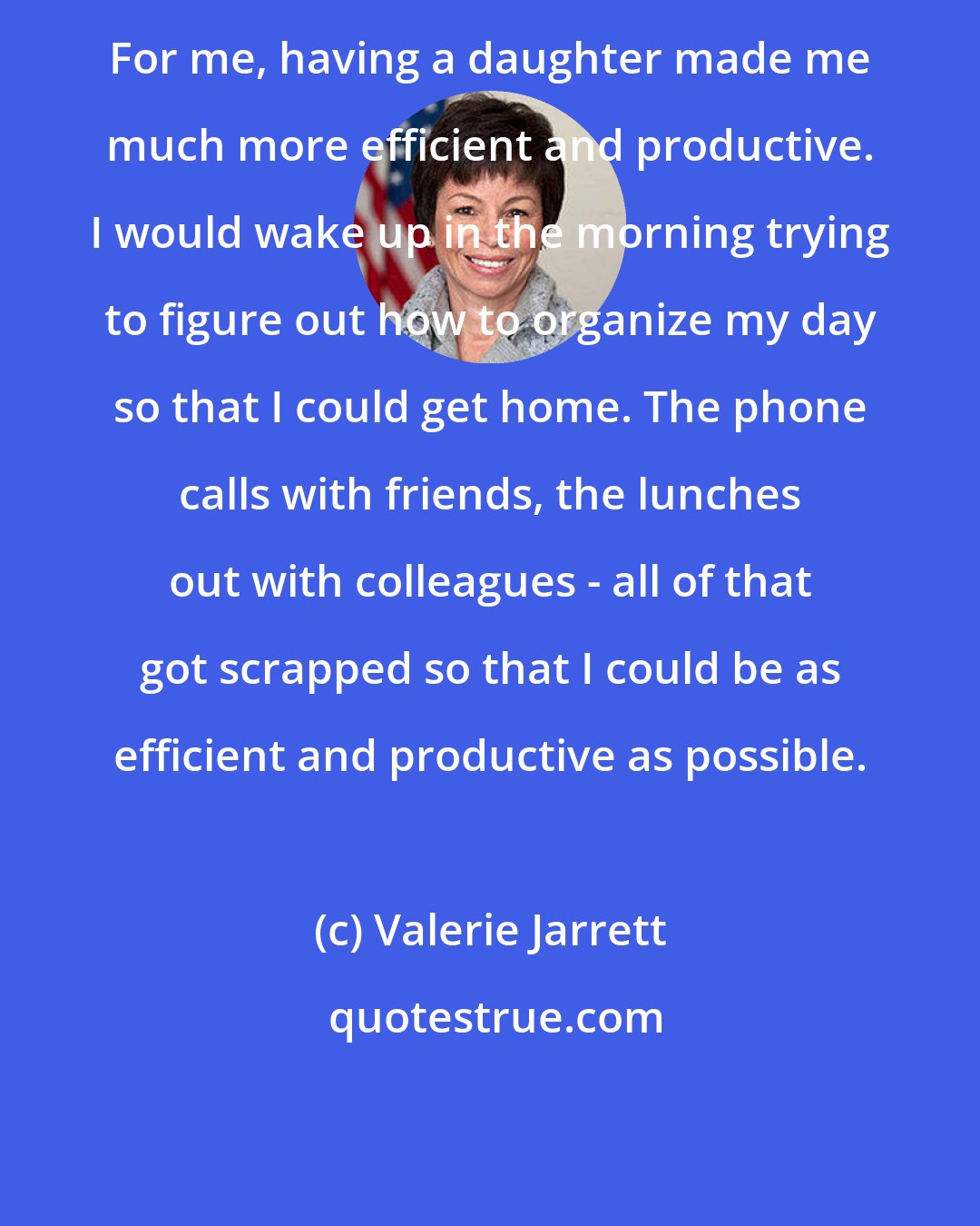 Valerie Jarrett: For me, having a daughter made me much more efficient and productive. I would wake up in the morning trying to figure out how to organize my day so that I could get home. The phone calls with friends, the lunches out with colleagues - all of that got scrapped so that I could be as efficient and productive as possible.