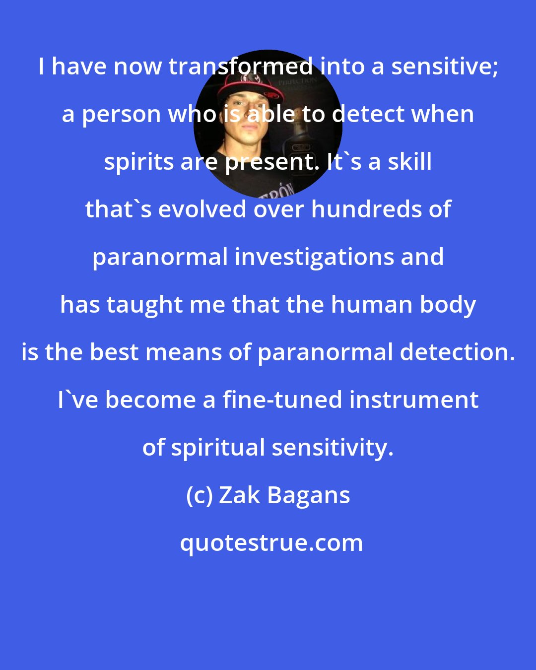 Zak Bagans: I have now transformed into a sensitive; a person who is able to detect when spirits are present. It's a skill that's evolved over hundreds of paranormal investigations and has taught me that the human body is the best means of paranormal detection. I've become a fine-tuned instrument of spiritual sensitivity.