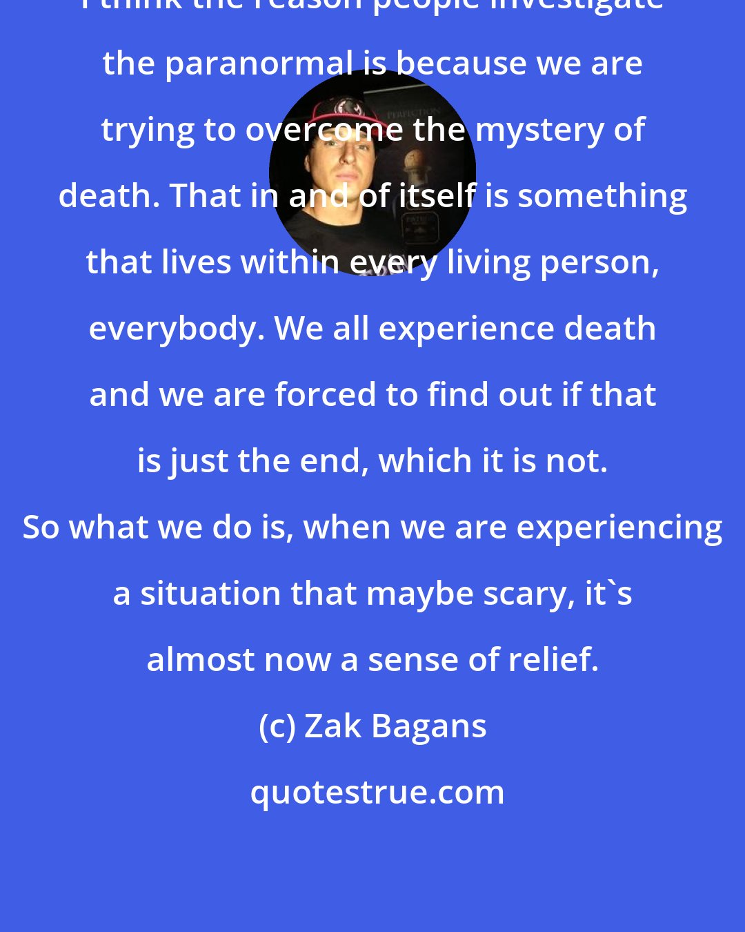 Zak Bagans: I think the reason people investigate the paranormal is because we are trying to overcome the mystery of death. That in and of itself is something that lives within every living person, everybody. We all experience death and we are forced to find out if that is just the end, which it is not. So what we do is, when we are experiencing a situation that maybe scary, it's almost now a sense of relief.