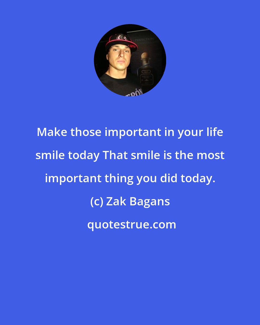 Zak Bagans: Make those important in your life smile today That smile is the most important thing you did today.