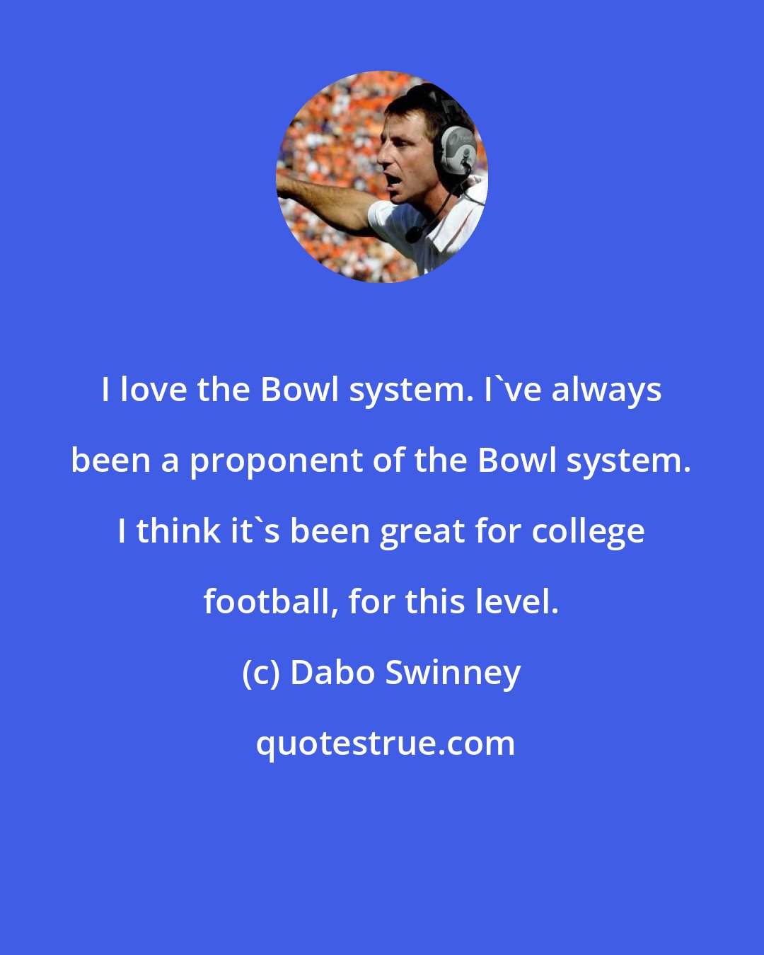 Dabo Swinney: I love the Bowl system. I've always been a proponent of the Bowl system. I think it's been great for college football, for this level.