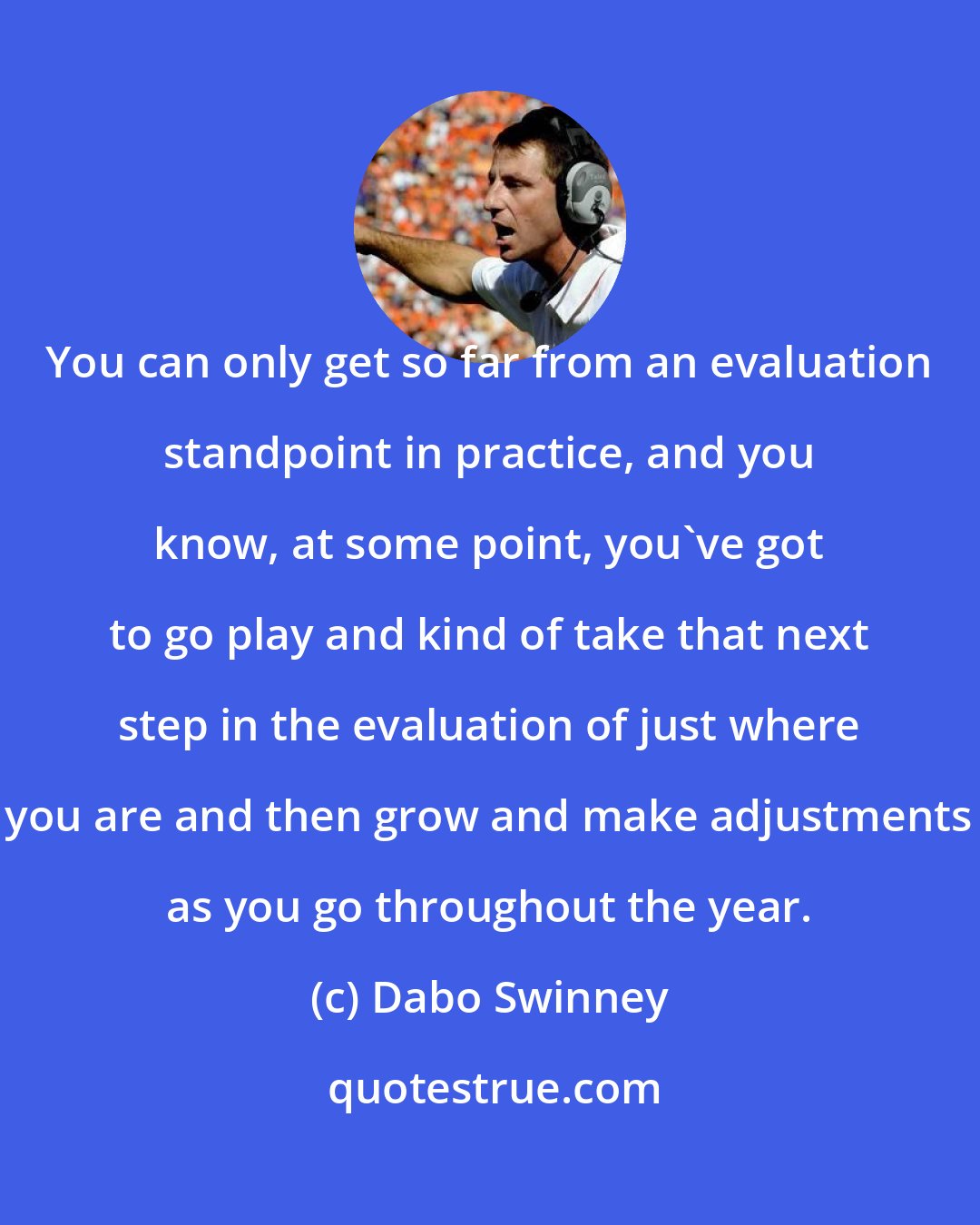 Dabo Swinney: You can only get so far from an evaluation standpoint in practice, and you know, at some point, you've got to go play and kind of take that next step in the evaluation of just where you are and then grow and make adjustments as you go throughout the year.