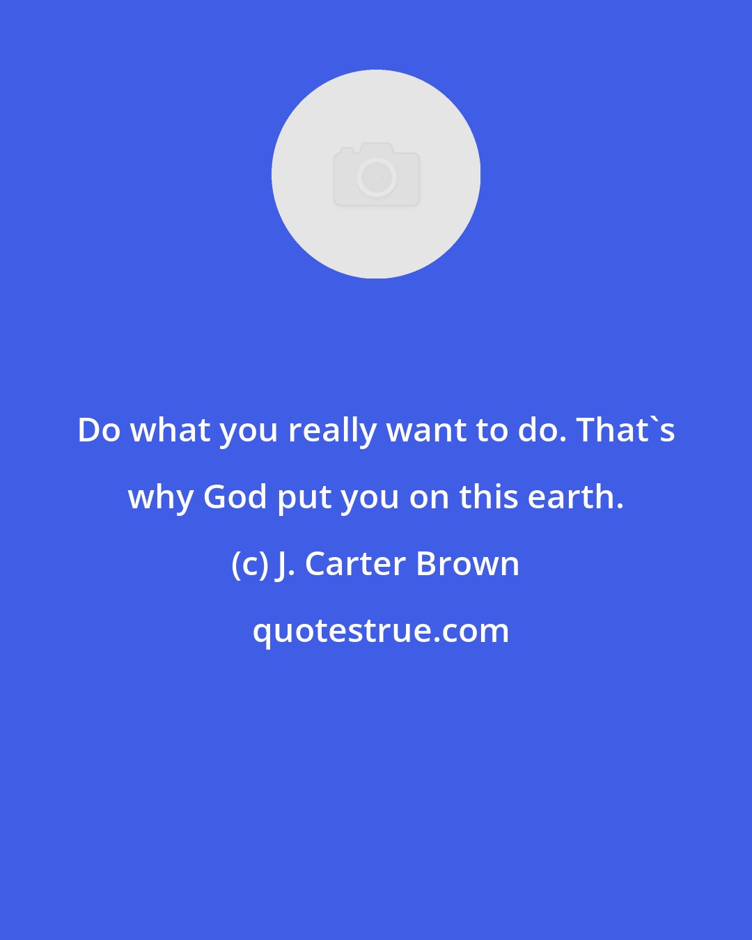 J. Carter Brown: Do what you really want to do. That's why God put you on this earth.