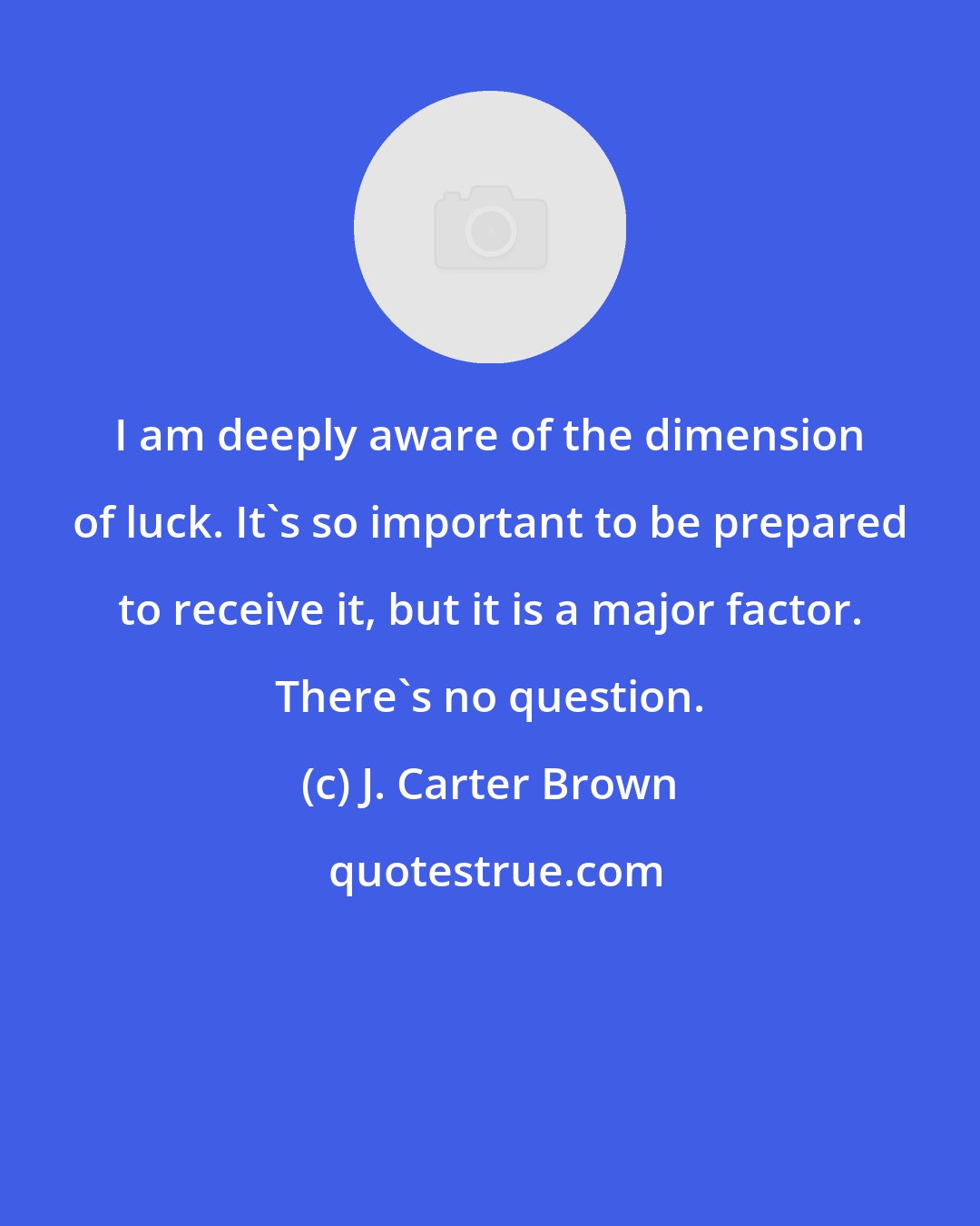 J. Carter Brown: I am deeply aware of the dimension of luck. It's so important to be prepared to receive it, but it is a major factor. There's no question.