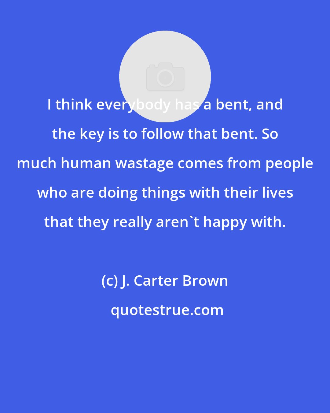 J. Carter Brown: I think everybody has a bent, and the key is to follow that bent. So much human wastage comes from people who are doing things with their lives that they really aren't happy with.