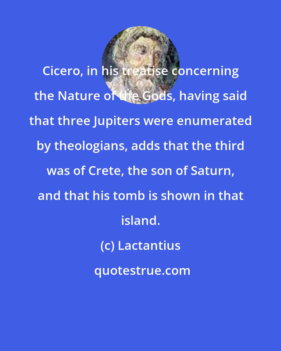 Lactantius: Cicero, in his treatise concerning the Nature of the Gods, having said that three Jupiters were enumerated by theologians, adds that the third was of Crete, the son of Saturn, and that his tomb is shown in that island.