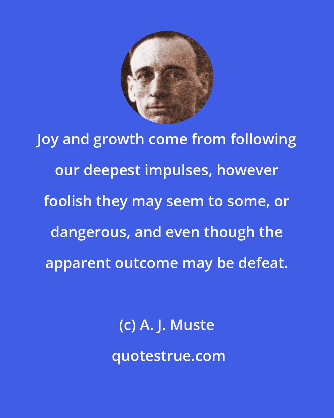 A. J. Muste: Joy and growth come from following our deepest impulses, however foolish they may seem to some, or dangerous, and even though the apparent outcome may be defeat.