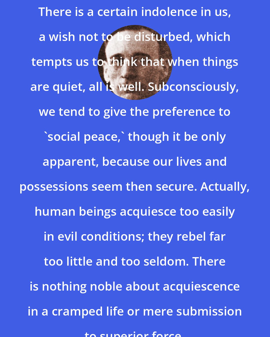 A. J. Muste: There is a certain indolence in us, a wish not to be disturbed, which tempts us to think that when things are quiet, all is well. Subconsciously, we tend to give the preference to 'social peace,' though it be only apparent, because our lives and possessions seem then secure. Actually, human beings acquiesce too easily in evil conditions; they rebel far too little and too seldom. There is nothing noble about acquiescence in a cramped life or mere submission to superior force.