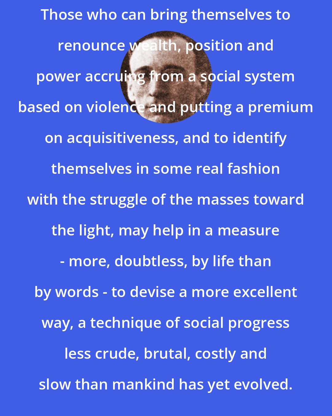 A. J. Muste: Those who can bring themselves to renounce wealth, position and power accruing from a social system based on violence and putting a premium on acquisitiveness, and to identify themselves in some real fashion with the struggle of the masses toward the light, may help in a measure - more, doubtless, by life than by words - to devise a more excellent way, a technique of social progress less crude, brutal, costly and slow than mankind has yet evolved.