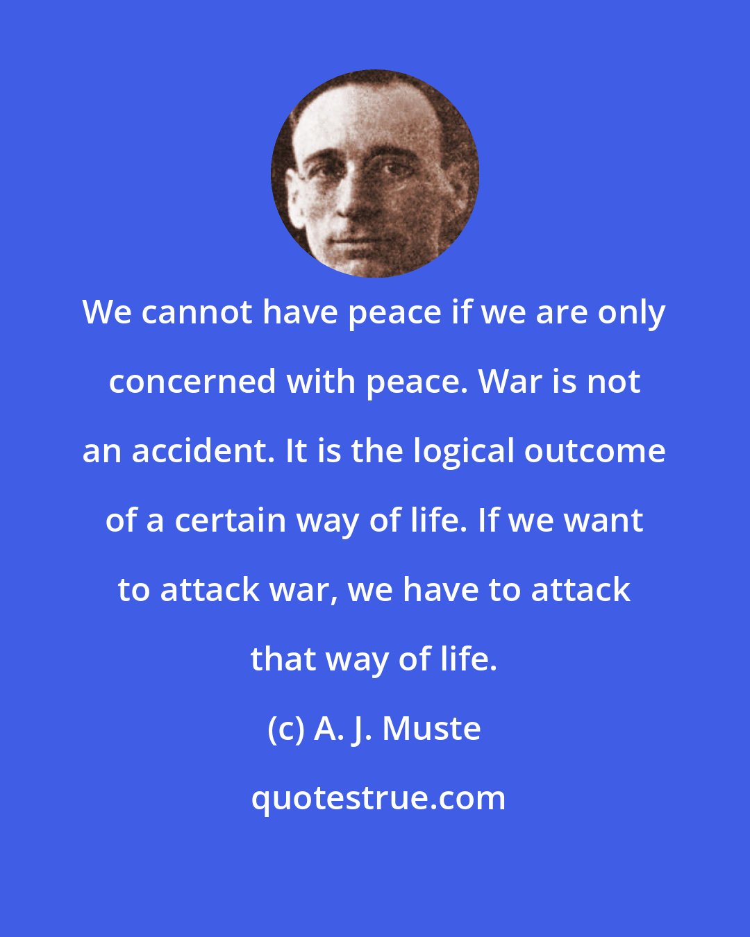 A. J. Muste: We cannot have peace if we are only concerned with peace. War is not an accident. It is the logical outcome of a certain way of life. If we want to attack war, we have to attack that way of life.