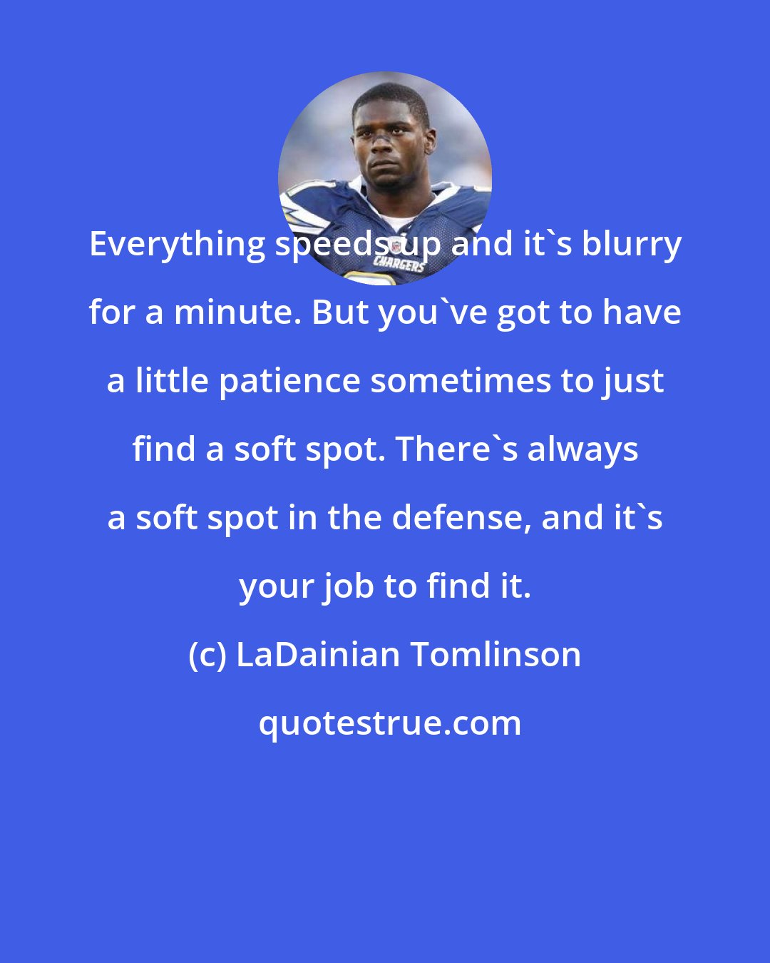 LaDainian Tomlinson: Everything speeds up and it's blurry for a minute. But you've got to have a little patience sometimes to just find a soft spot. There's always a soft spot in the defense, and it's your job to find it.