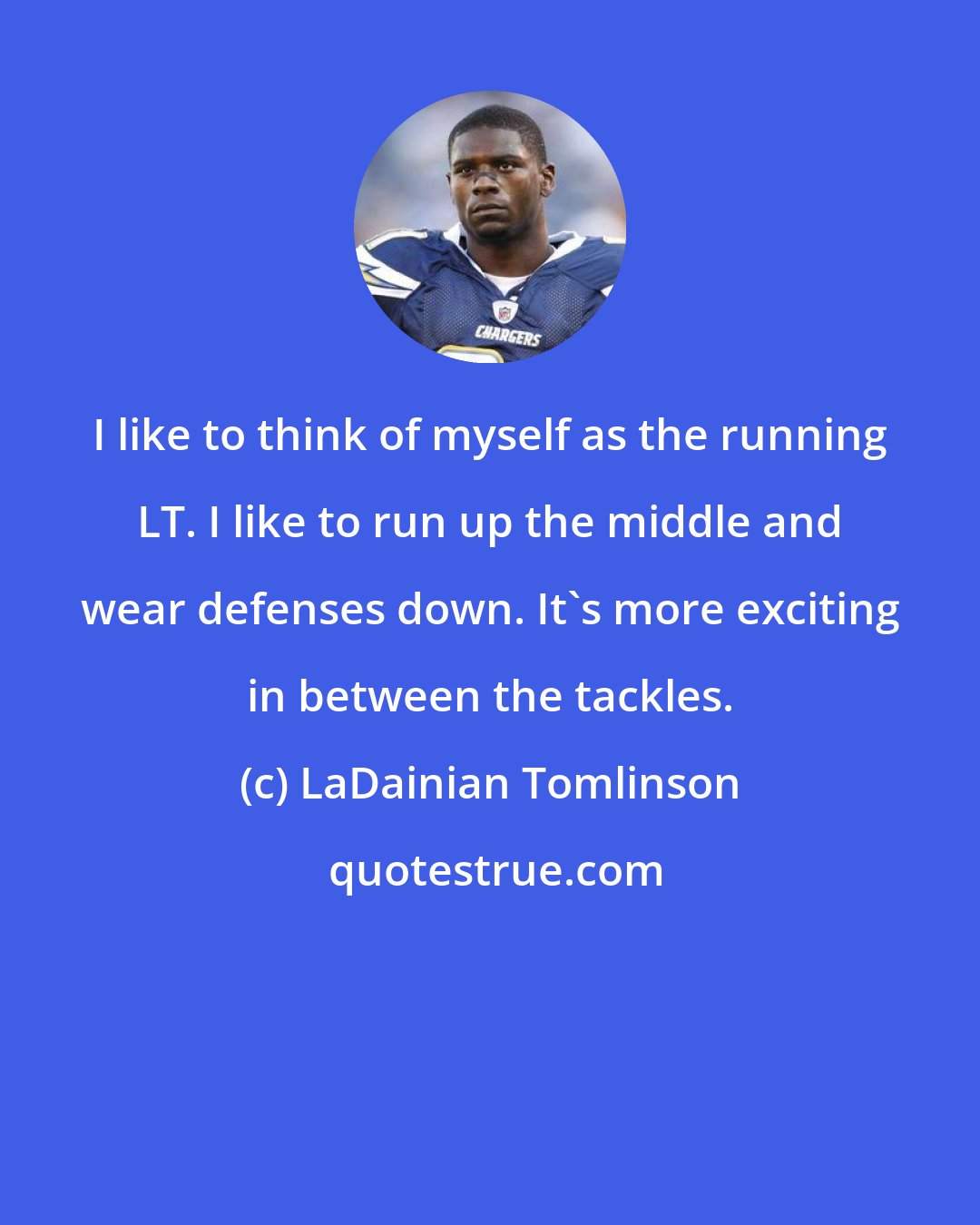 LaDainian Tomlinson: I like to think of myself as the running LT. I like to run up the middle and wear defenses down. It's more exciting in between the tackles.